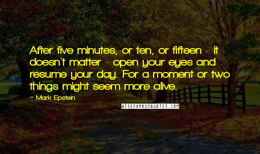 Mark Epstein Quotes: After five minutes, or ten, or fifteen - it doesn't matter - open your eyes and resume your day. For a moment or two things might seem more alive.