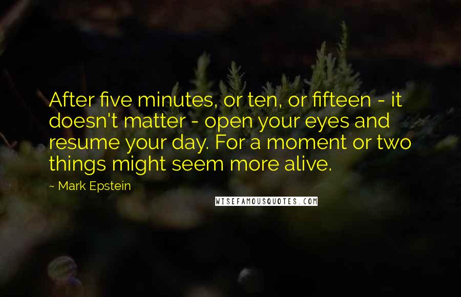 Mark Epstein Quotes: After five minutes, or ten, or fifteen - it doesn't matter - open your eyes and resume your day. For a moment or two things might seem more alive.