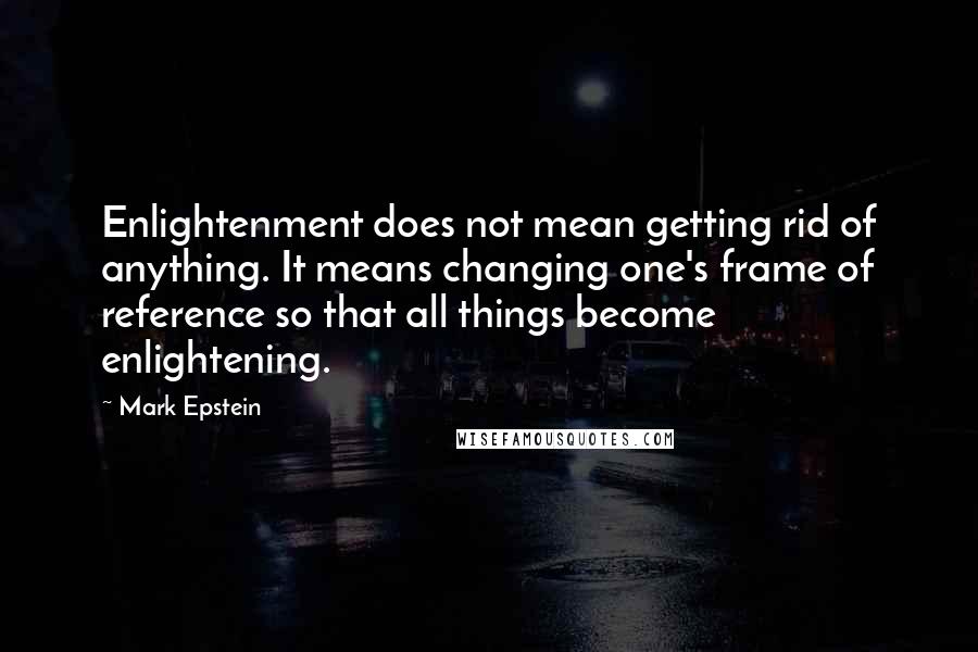 Mark Epstein Quotes: Enlightenment does not mean getting rid of anything. It means changing one's frame of reference so that all things become enlightening.