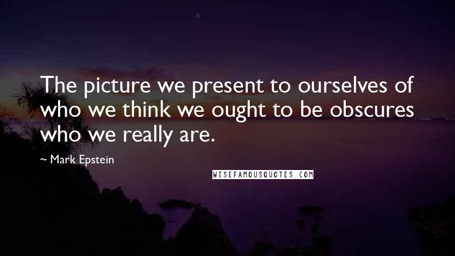 Mark Epstein Quotes: The picture we present to ourselves of who we think we ought to be obscures who we really are.