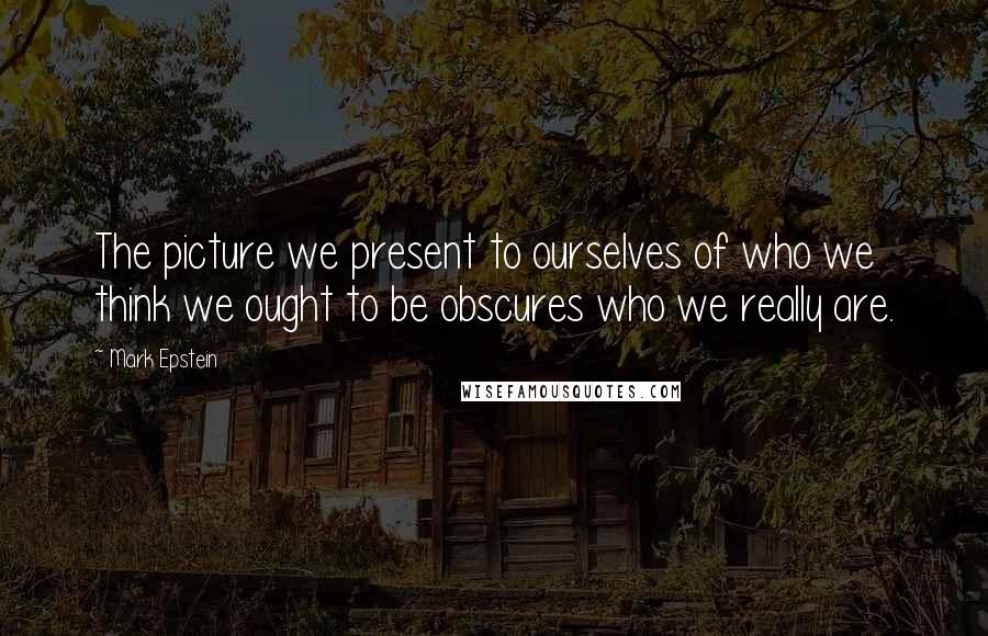 Mark Epstein Quotes: The picture we present to ourselves of who we think we ought to be obscures who we really are.