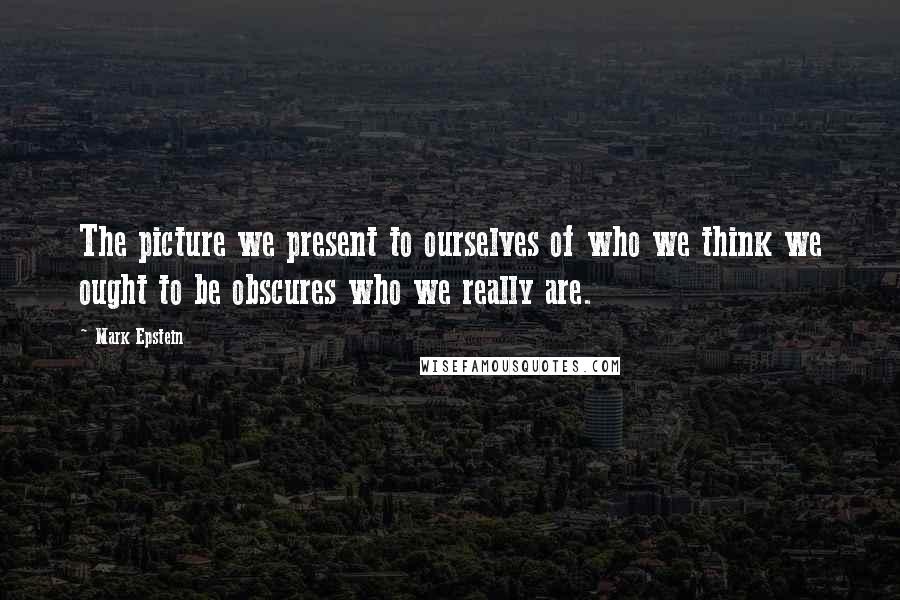 Mark Epstein Quotes: The picture we present to ourselves of who we think we ought to be obscures who we really are.