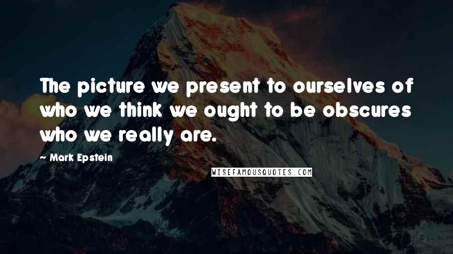 Mark Epstein Quotes: The picture we present to ourselves of who we think we ought to be obscures who we really are.