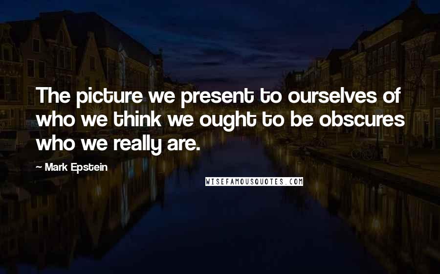 Mark Epstein Quotes: The picture we present to ourselves of who we think we ought to be obscures who we really are.