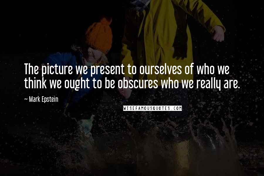 Mark Epstein Quotes: The picture we present to ourselves of who we think we ought to be obscures who we really are.