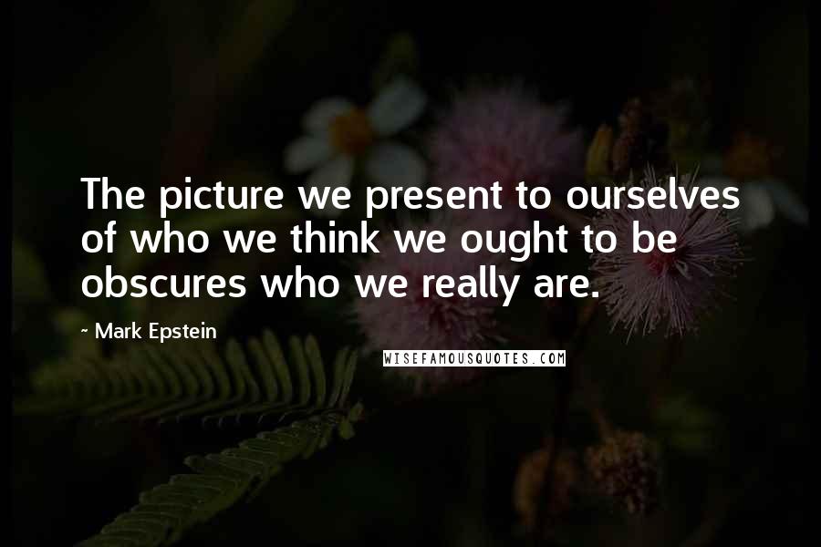 Mark Epstein Quotes: The picture we present to ourselves of who we think we ought to be obscures who we really are.