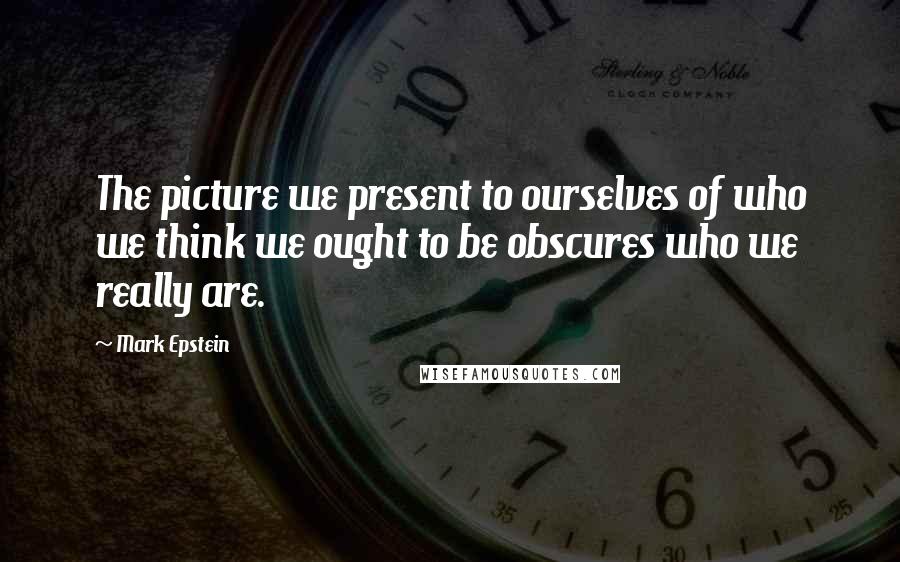 Mark Epstein Quotes: The picture we present to ourselves of who we think we ought to be obscures who we really are.