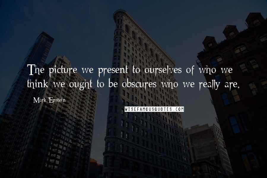 Mark Epstein Quotes: The picture we present to ourselves of who we think we ought to be obscures who we really are.