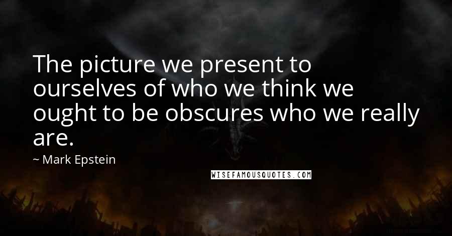 Mark Epstein Quotes: The picture we present to ourselves of who we think we ought to be obscures who we really are.