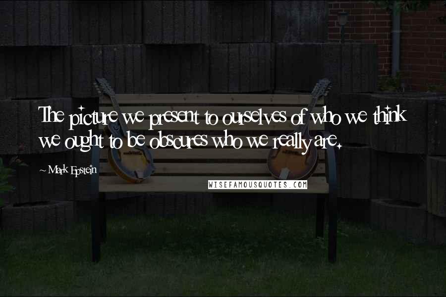 Mark Epstein Quotes: The picture we present to ourselves of who we think we ought to be obscures who we really are.