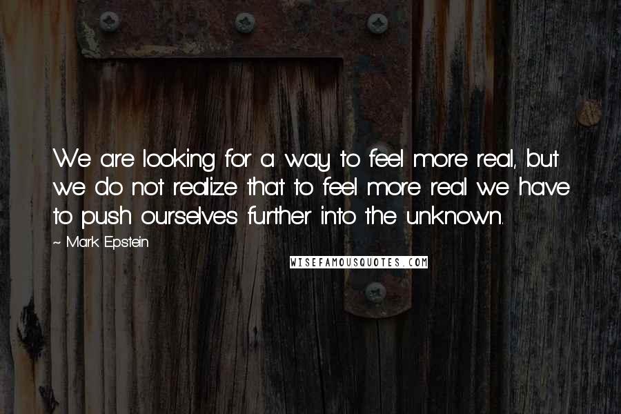 Mark Epstein Quotes: We are looking for a way to feel more real, but we do not realize that to feel more real we have to push ourselves further into the unknown.