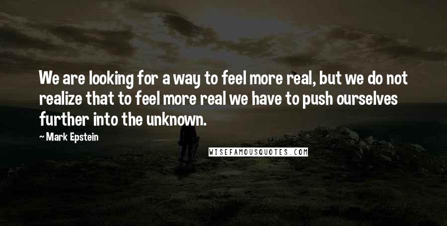 Mark Epstein Quotes: We are looking for a way to feel more real, but we do not realize that to feel more real we have to push ourselves further into the unknown.