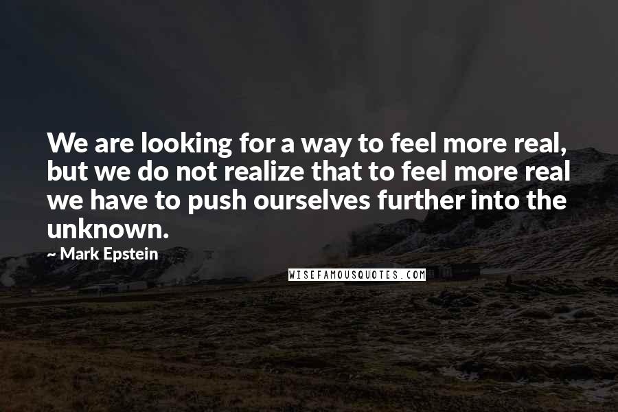 Mark Epstein Quotes: We are looking for a way to feel more real, but we do not realize that to feel more real we have to push ourselves further into the unknown.