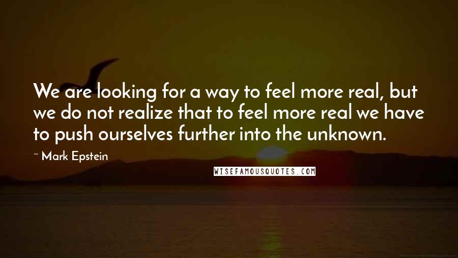 Mark Epstein Quotes: We are looking for a way to feel more real, but we do not realize that to feel more real we have to push ourselves further into the unknown.