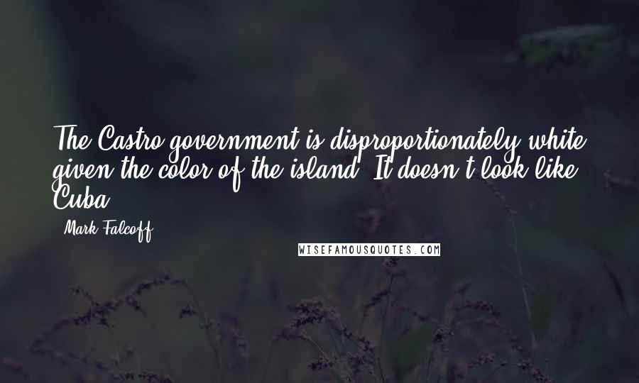 Mark Falcoff Quotes: The Castro government is disproportionately white given the color of the island. It doesn't look like Cuba.