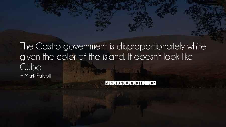 Mark Falcoff Quotes: The Castro government is disproportionately white given the color of the island. It doesn't look like Cuba.