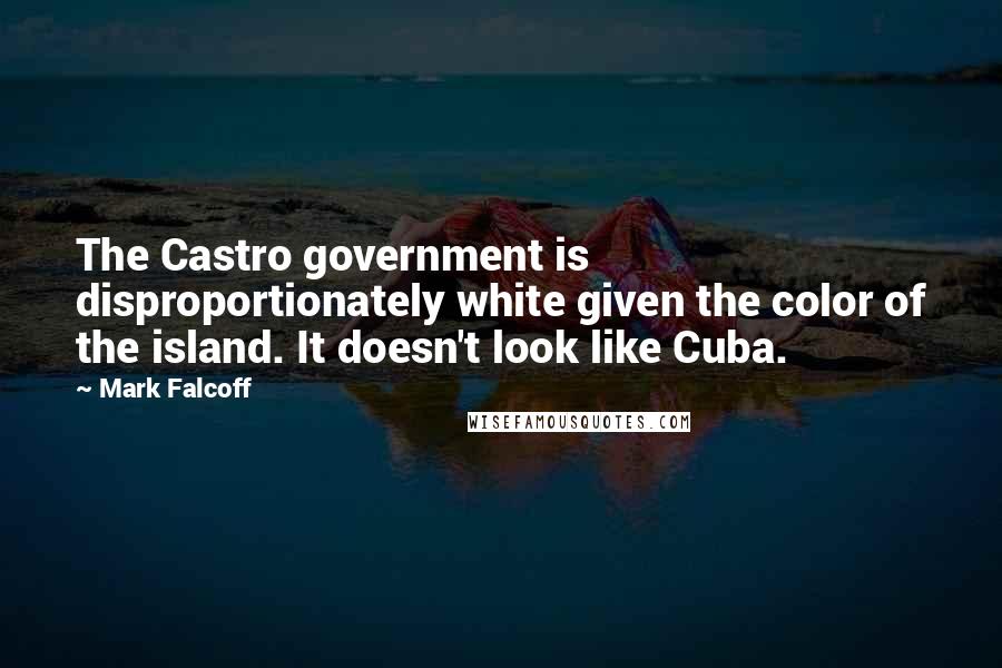 Mark Falcoff Quotes: The Castro government is disproportionately white given the color of the island. It doesn't look like Cuba.