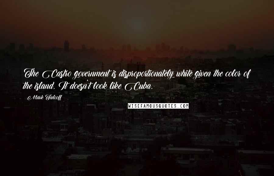 Mark Falcoff Quotes: The Castro government is disproportionately white given the color of the island. It doesn't look like Cuba.