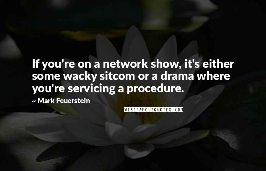 Mark Feuerstein Quotes: If you're on a network show, it's either some wacky sitcom or a drama where you're servicing a procedure.