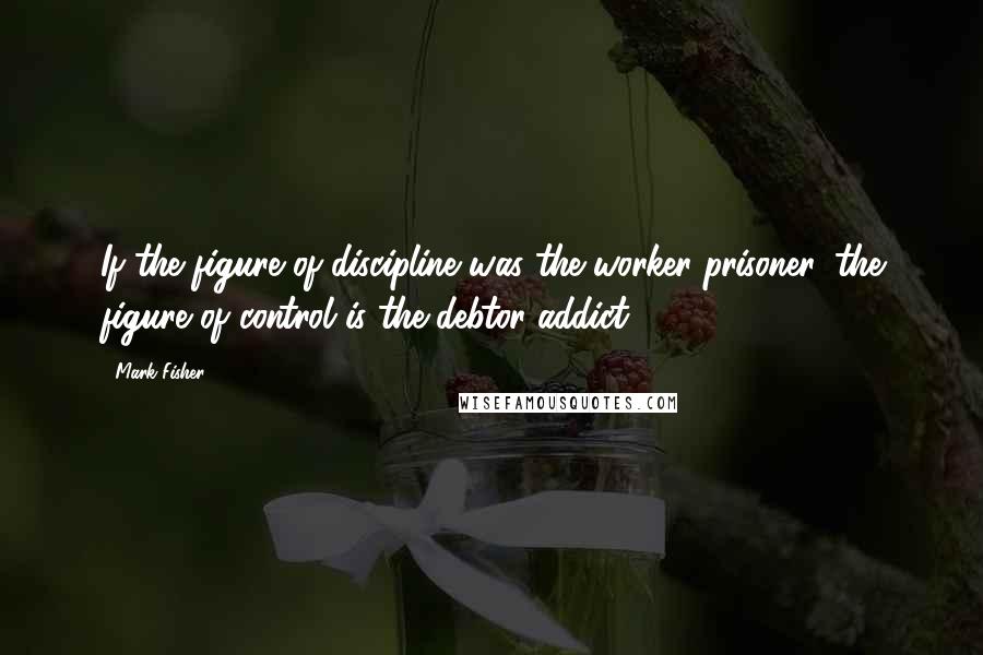 Mark Fisher Quotes: If the figure of discipline was the worker-prisoner, the figure of control is the debtor-addict.