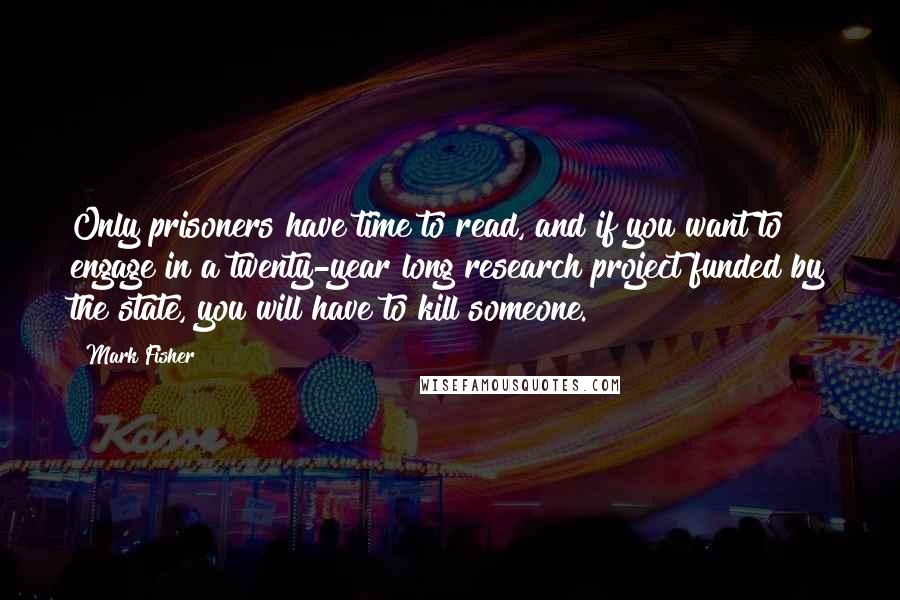 Mark Fisher Quotes: Only prisoners have time to read, and if you want to engage in a twenty-year long research project funded by the state, you will have to kill someone.