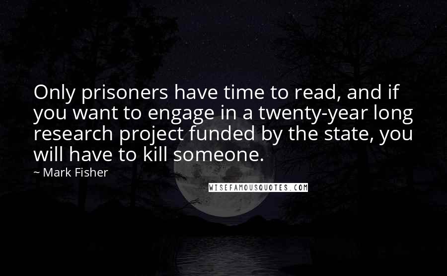 Mark Fisher Quotes: Only prisoners have time to read, and if you want to engage in a twenty-year long research project funded by the state, you will have to kill someone.