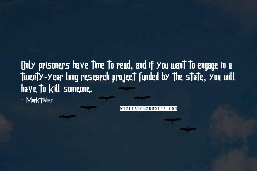 Mark Fisher Quotes: Only prisoners have time to read, and if you want to engage in a twenty-year long research project funded by the state, you will have to kill someone.