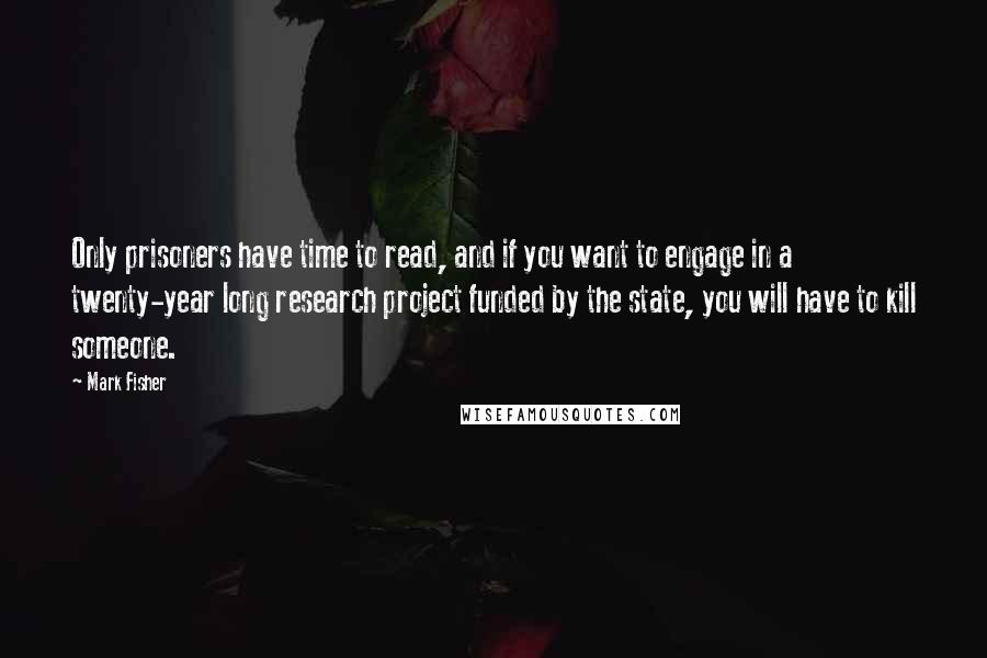 Mark Fisher Quotes: Only prisoners have time to read, and if you want to engage in a twenty-year long research project funded by the state, you will have to kill someone.