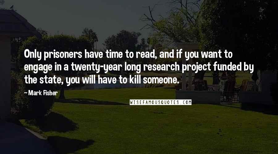 Mark Fisher Quotes: Only prisoners have time to read, and if you want to engage in a twenty-year long research project funded by the state, you will have to kill someone.