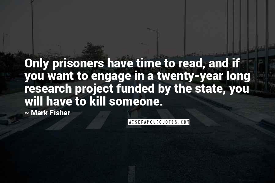 Mark Fisher Quotes: Only prisoners have time to read, and if you want to engage in a twenty-year long research project funded by the state, you will have to kill someone.