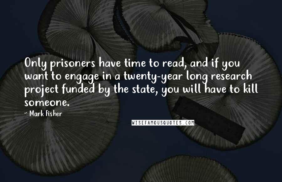 Mark Fisher Quotes: Only prisoners have time to read, and if you want to engage in a twenty-year long research project funded by the state, you will have to kill someone.