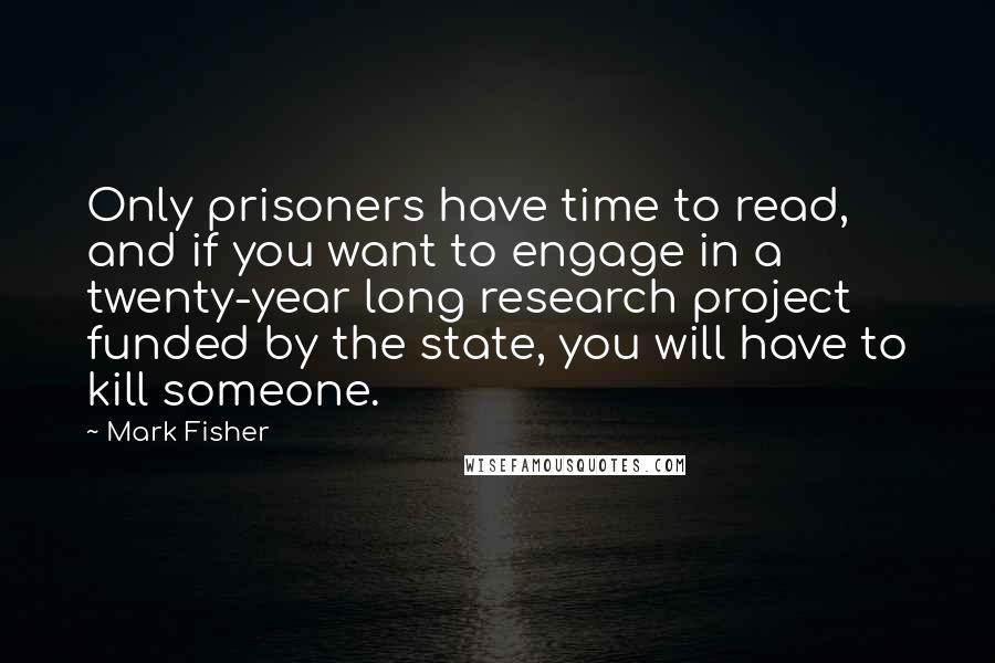 Mark Fisher Quotes: Only prisoners have time to read, and if you want to engage in a twenty-year long research project funded by the state, you will have to kill someone.