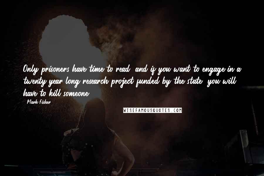 Mark Fisher Quotes: Only prisoners have time to read, and if you want to engage in a twenty-year long research project funded by the state, you will have to kill someone.