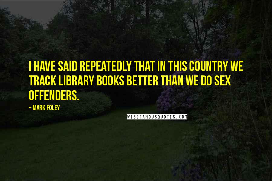 Mark Foley Quotes: I have said repeatedly that in this country we track library books better than we do sex offenders.