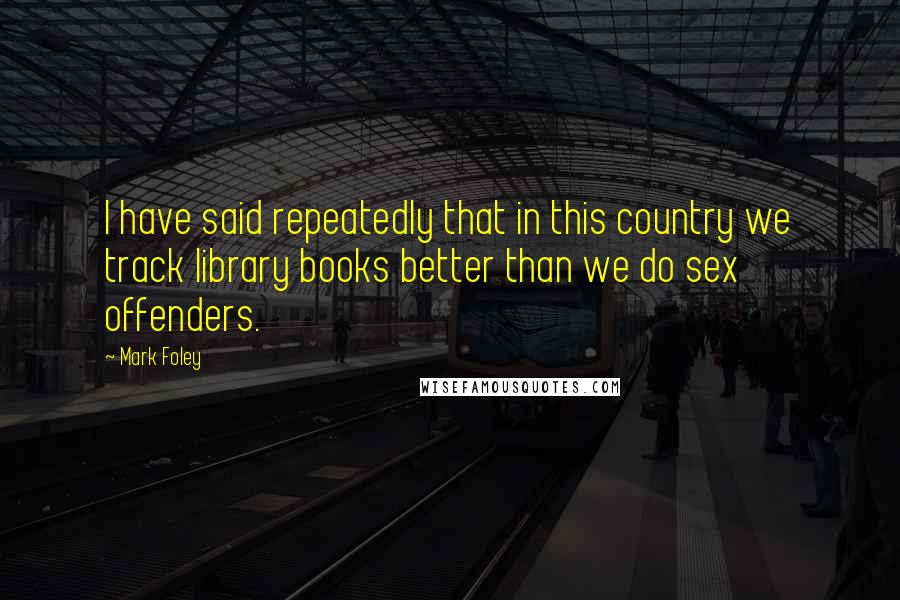 Mark Foley Quotes: I have said repeatedly that in this country we track library books better than we do sex offenders.