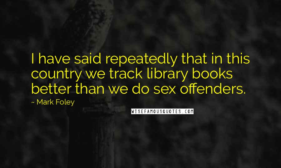 Mark Foley Quotes: I have said repeatedly that in this country we track library books better than we do sex offenders.