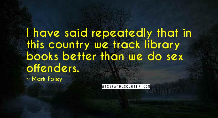 Mark Foley Quotes: I have said repeatedly that in this country we track library books better than we do sex offenders.