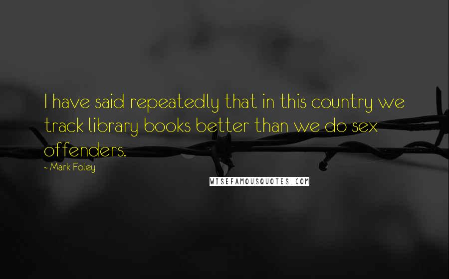 Mark Foley Quotes: I have said repeatedly that in this country we track library books better than we do sex offenders.