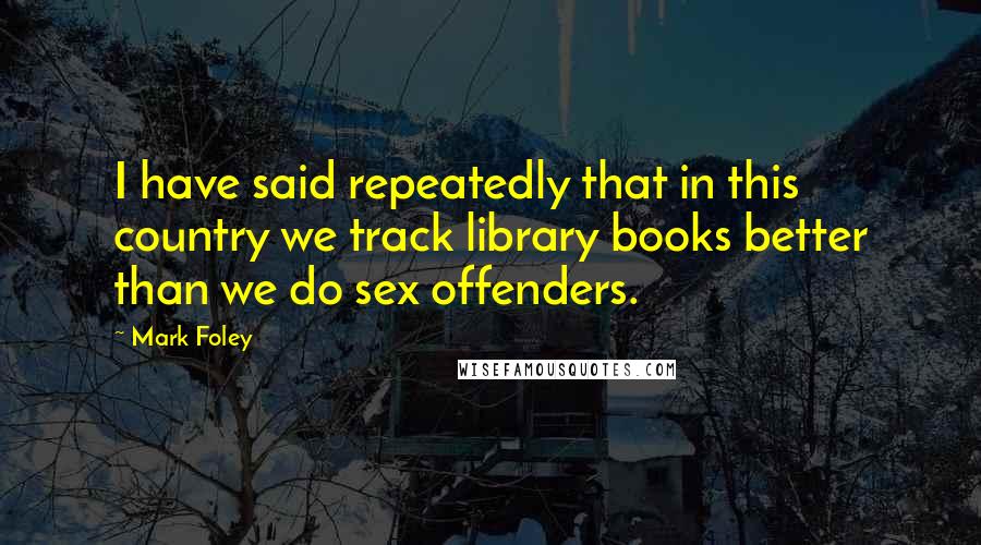 Mark Foley Quotes: I have said repeatedly that in this country we track library books better than we do sex offenders.