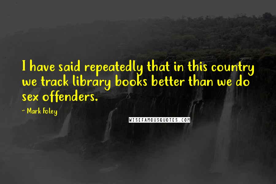 Mark Foley Quotes: I have said repeatedly that in this country we track library books better than we do sex offenders.