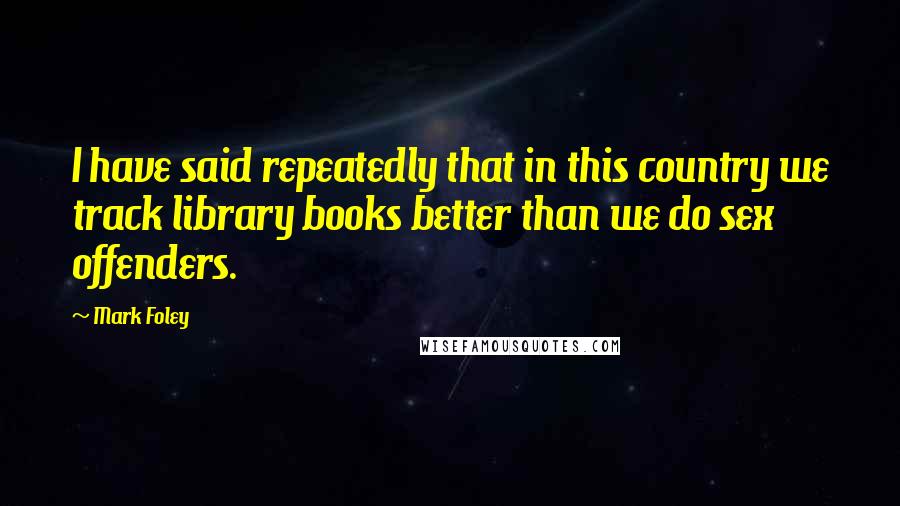 Mark Foley Quotes: I have said repeatedly that in this country we track library books better than we do sex offenders.