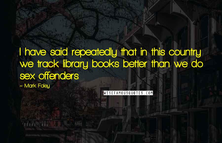 Mark Foley Quotes: I have said repeatedly that in this country we track library books better than we do sex offenders.