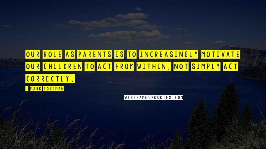 Mark Foreman Quotes: Our role as parents is to increasingly motivate our children to act from within, not simply act correctly.