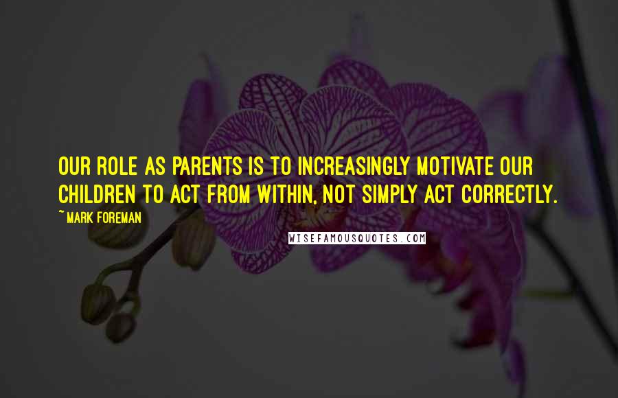 Mark Foreman Quotes: Our role as parents is to increasingly motivate our children to act from within, not simply act correctly.