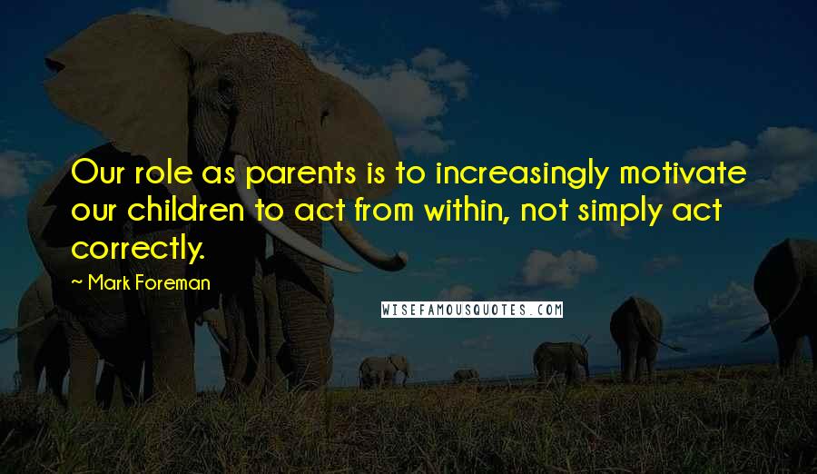 Mark Foreman Quotes: Our role as parents is to increasingly motivate our children to act from within, not simply act correctly.