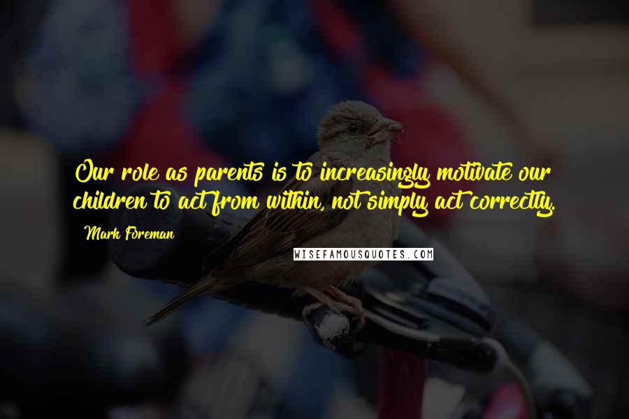 Mark Foreman Quotes: Our role as parents is to increasingly motivate our children to act from within, not simply act correctly.