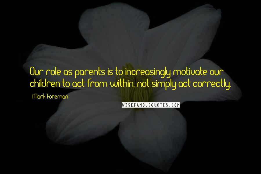 Mark Foreman Quotes: Our role as parents is to increasingly motivate our children to act from within, not simply act correctly.