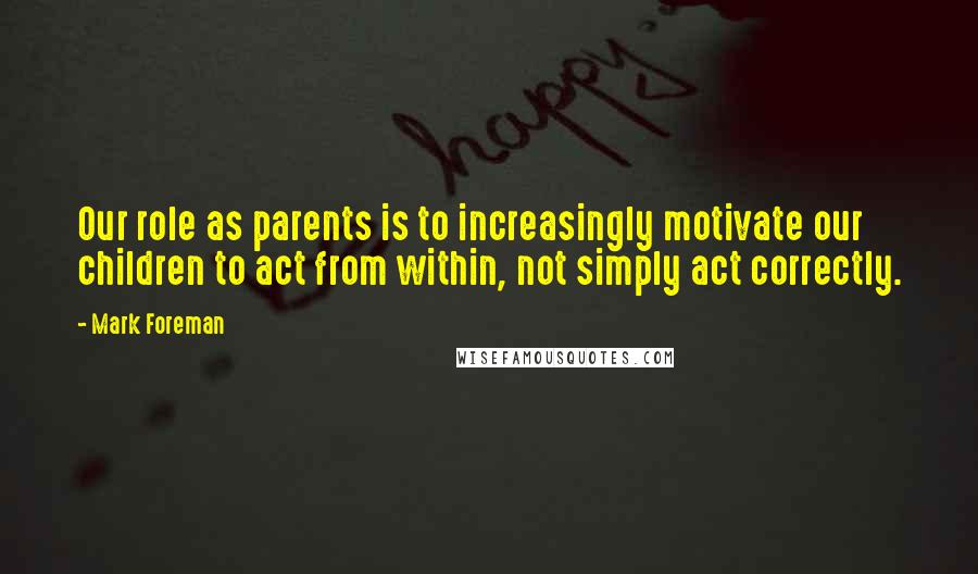 Mark Foreman Quotes: Our role as parents is to increasingly motivate our children to act from within, not simply act correctly.