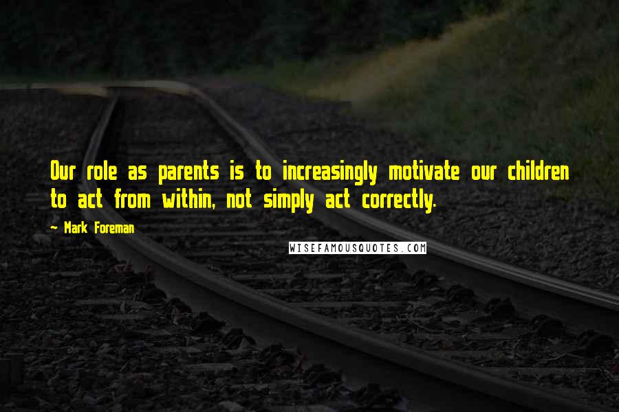 Mark Foreman Quotes: Our role as parents is to increasingly motivate our children to act from within, not simply act correctly.