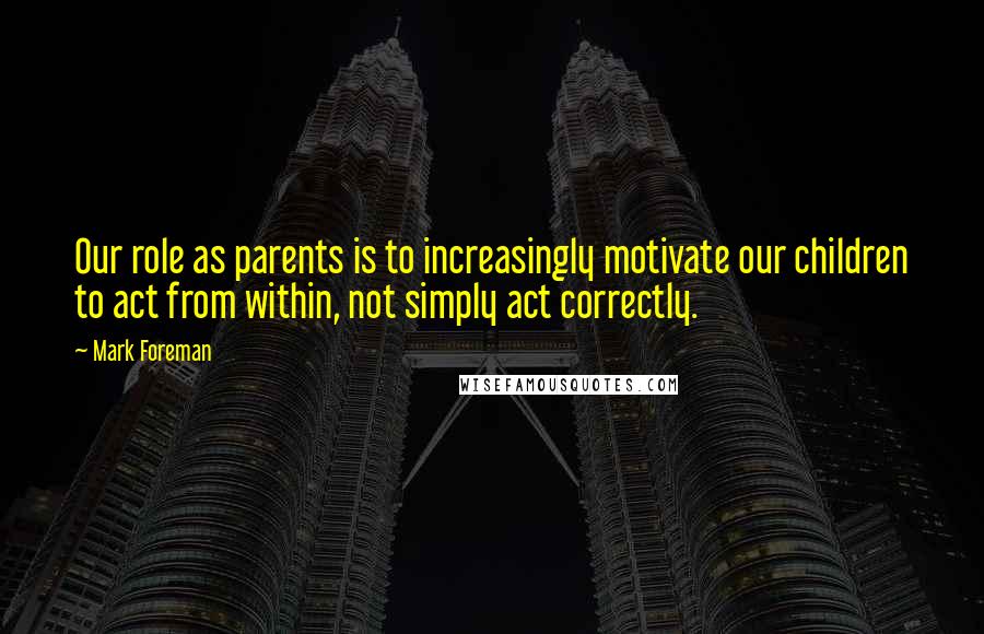 Mark Foreman Quotes: Our role as parents is to increasingly motivate our children to act from within, not simply act correctly.